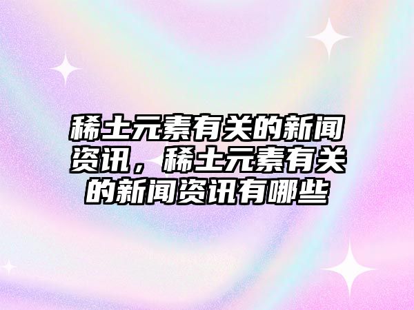 稀土元素有關的新聞資訊，稀土元素有關的新聞資訊有哪些
