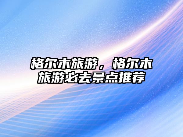 格爾木旅游，格爾木旅游必去景點推薦