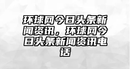 環球網今日頭條新聞資訊，環球網今日頭條新聞資訊電話