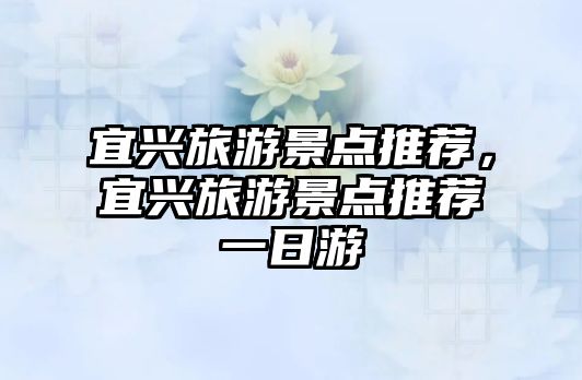 宜興旅游景點推薦，宜興旅游景點推薦一日游