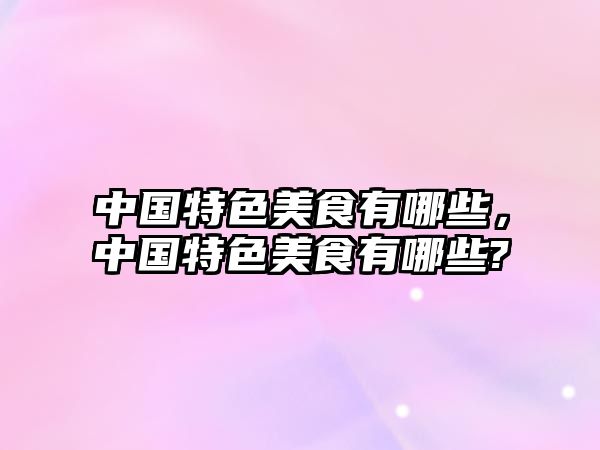 中國特色美食有哪些，中國特色美食有哪些?