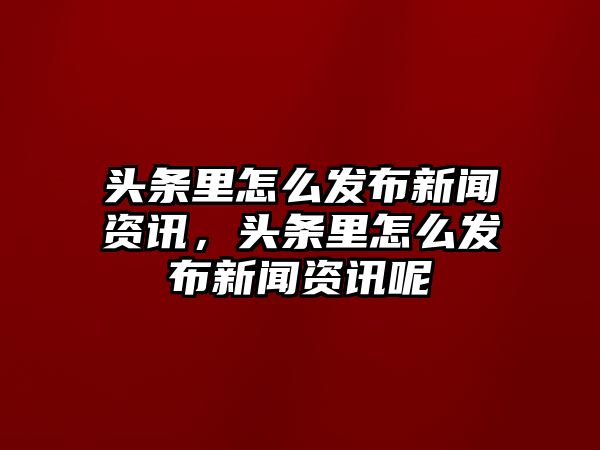 頭條里怎么發布新聞資訊，頭條里怎么發布新聞資訊呢