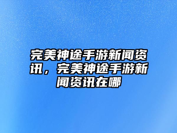 完美神途手游新聞資訊，完美神途手游新聞資訊在哪