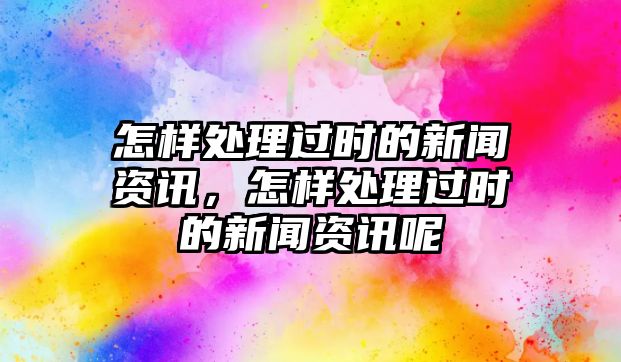 怎樣處理過(guò)時(shí)的新聞資訊，怎樣處理過(guò)時(shí)的新聞資訊呢