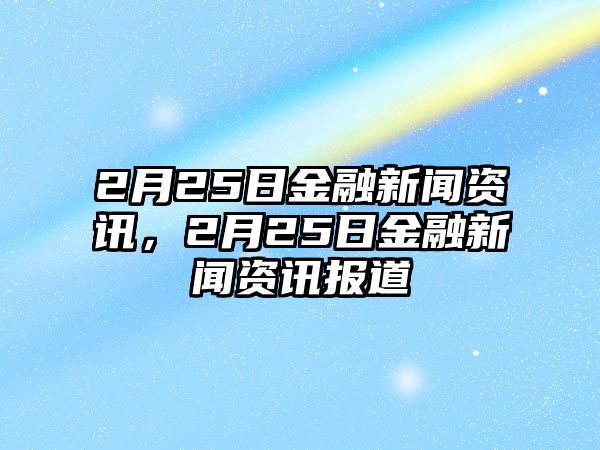 2月25日金融新聞資訊，2月25日金融新聞資訊報道