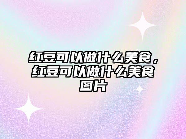 紅豆可以做什么美食，紅豆可以做什么美食圖片