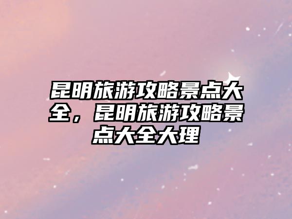 昆明旅游攻略景點大全，昆明旅游攻略景點大全大理