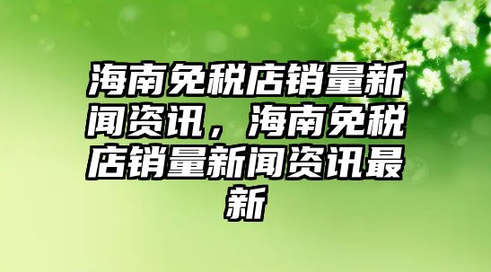 海南免稅店銷量新聞資訊，海南免稅店銷量新聞資訊最新