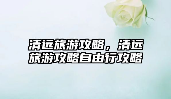 清遠旅游攻略，清遠旅游攻略自由行攻略