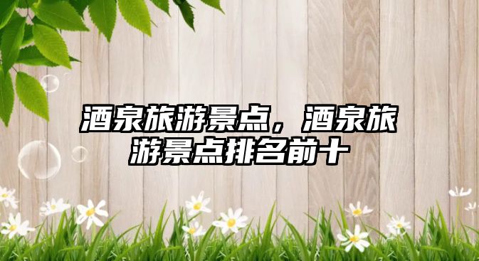 酒泉旅游景點(diǎn)，酒泉旅游景點(diǎn)排名前十