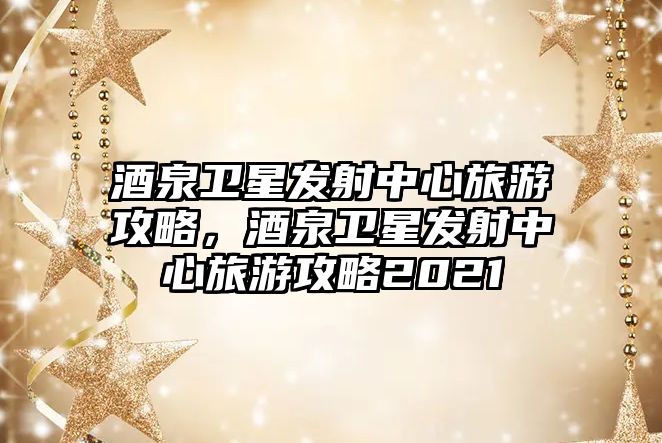 酒泉衛星發射中心旅游攻略，酒泉衛星發射中心旅游攻略2021