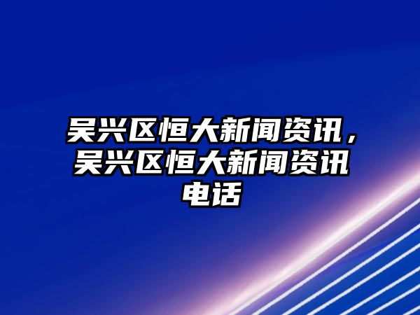 吳興區恒大新聞資訊，吳興區恒大新聞資訊電話