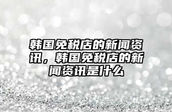 韓國免稅店的新聞資訊，韓國免稅店的新聞資訊是什么