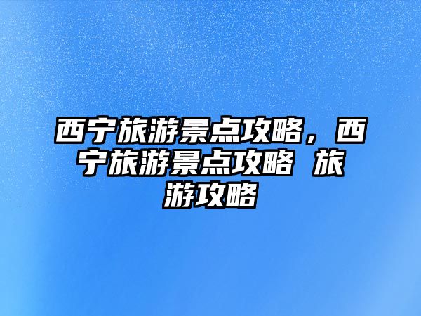 西寧旅游景點攻略，西寧旅游景點攻略 旅游攻略