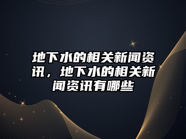 地下水的相關(guān)新聞資訊，地下水的相關(guān)新聞資訊有哪些