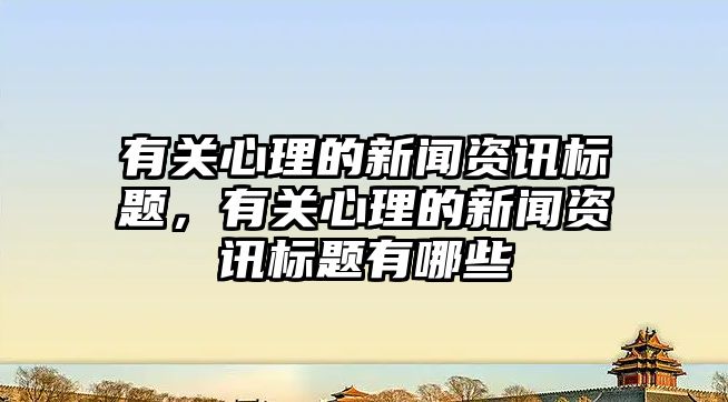 有關心理的新聞資訊標題，有關心理的新聞資訊標題有哪些