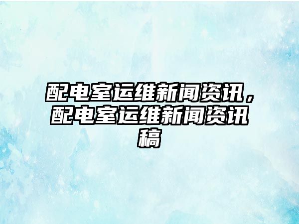 配電室運維新聞資訊，配電室運維新聞資訊稿