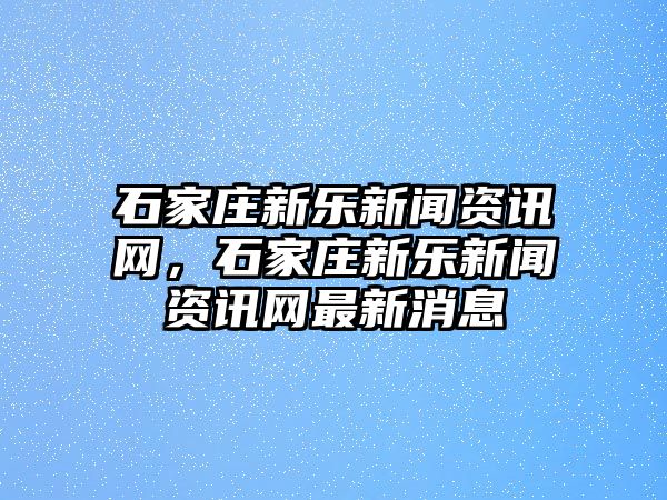 石家莊新樂新聞資訊網，石家莊新樂新聞資訊網最新消息