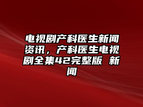 電視劇產科醫生新聞資訊，產科醫生電視劇全集42完整版 新聞