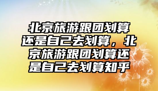 北京旅游跟團劃算還是自己去劃算，北京旅游跟團劃算還是自己去劃算知乎