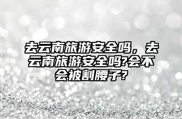 去云南旅游安全嗎，去云南旅游安全嗎?會不會被割腰子?