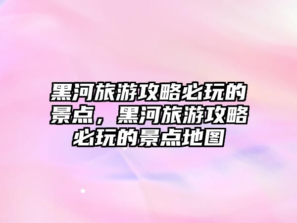 黑河旅游攻略必玩的景點，黑河旅游攻略必玩的景點地圖