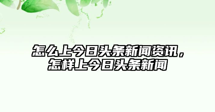 怎么上今日頭條新聞資訊，怎樣上今日頭條新聞
