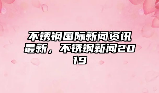 不銹鋼國際新聞資訊最新，不銹鋼新聞2019