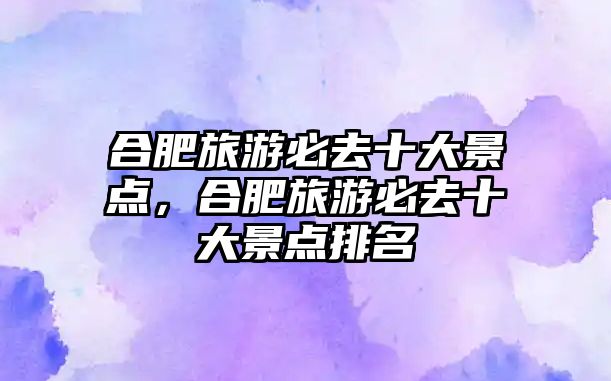 合肥旅游必去十大景點，合肥旅游必去十大景點排名