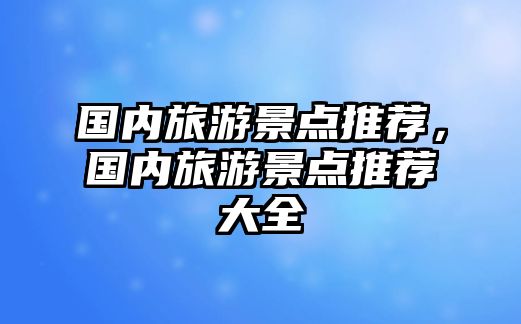 國內旅游景點推薦，國內旅游景點推薦大全