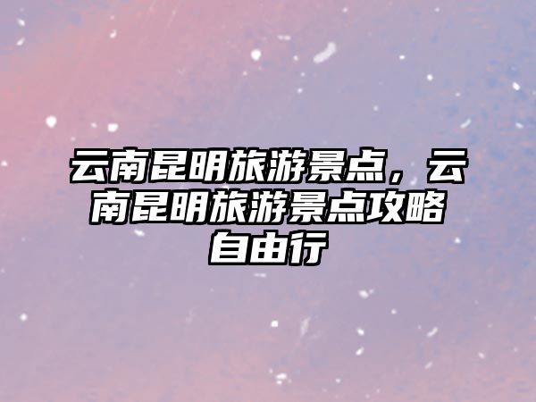 云南昆明旅游景點，云南昆明旅游景點攻略自由行