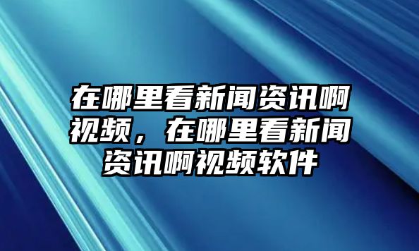 在哪里看新聞資訊啊視頻，在哪里看新聞資訊啊視頻軟件