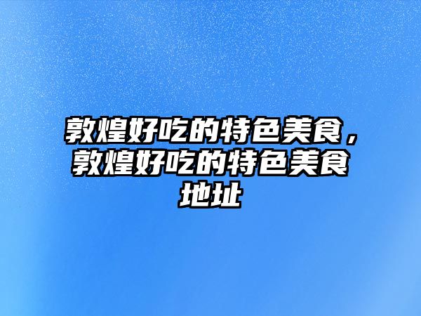 敦煌好吃的特色美食，敦煌好吃的特色美食地址