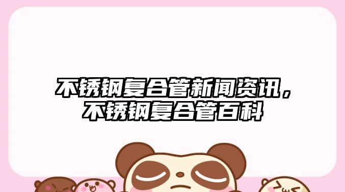 不銹鋼復合管新聞資訊，不銹鋼復合管百科