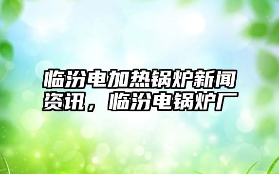 臨汾電加熱鍋爐新聞資訊，臨汾電鍋爐廠