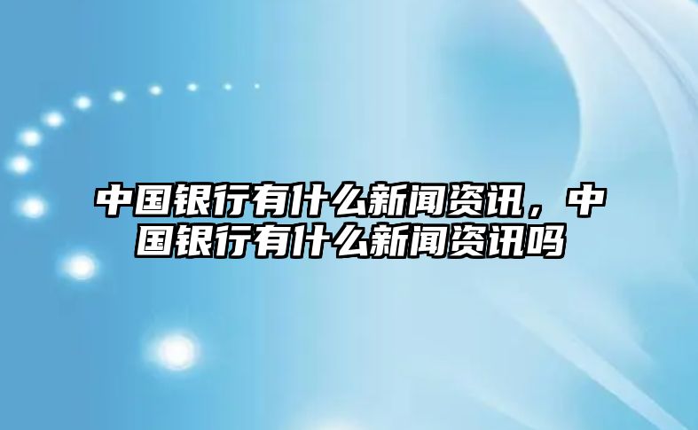 中國銀行有什么新聞資訊，中國銀行有什么新聞資訊嗎