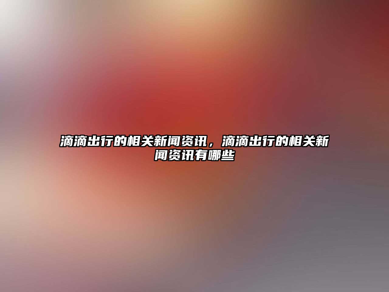 滴滴出行的相關(guān)新聞資訊，滴滴出行的相關(guān)新聞資訊有哪些
