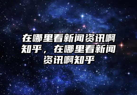 在哪里看新聞資訊啊知乎，在哪里看新聞資訊啊知乎
