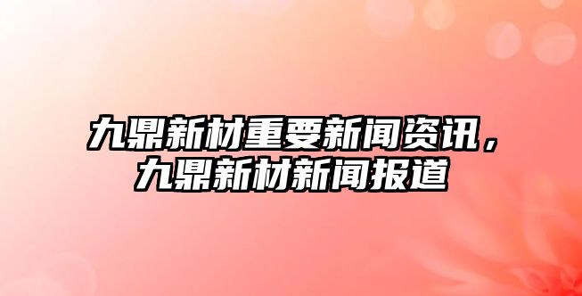 九鼎新材重要新聞資訊，九鼎新材新聞報道