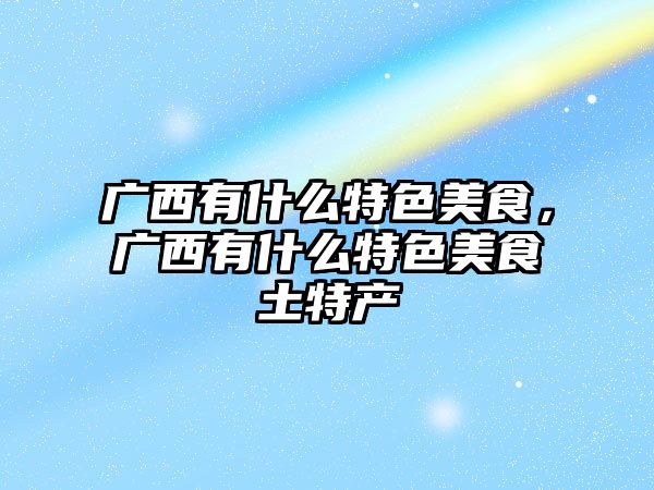 廣西有什么特色美食，廣西有什么特色美食土特產