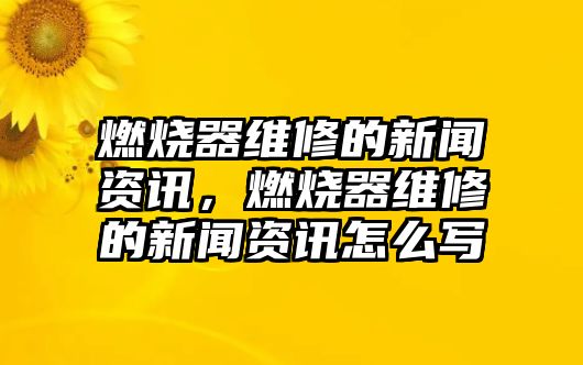 燃燒器維修的新聞資訊，燃燒器維修的新聞資訊怎么寫(xiě)