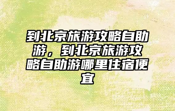 到北京旅游攻略自助游，到北京旅游攻略自助游哪里住宿便宜