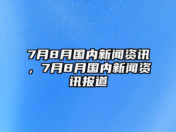 7月8月國內新聞資訊，7月8月國內新聞資訊報道