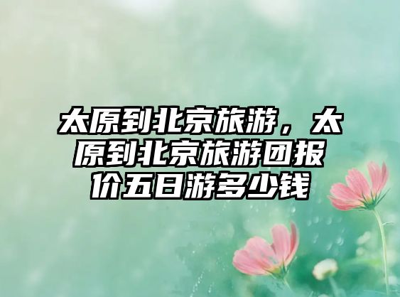 太原到北京旅游，太原到北京旅游團(tuán)報(bào)價(jià)五日游多少錢(qián)