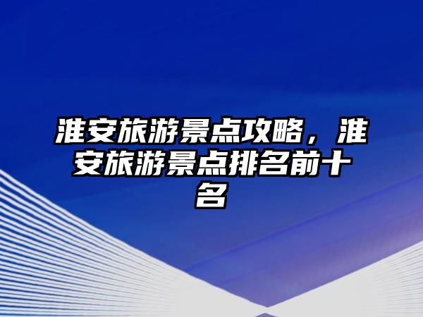 淮安旅游景點攻略，淮安旅游景點排名前十名