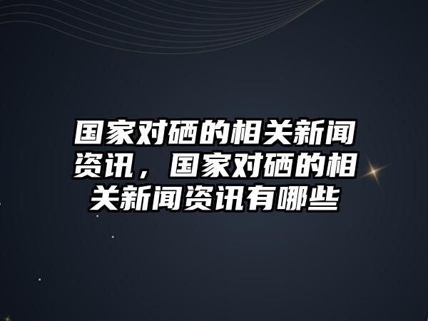 國家對硒的相關新聞資訊，國家對硒的相關新聞資訊有哪些
