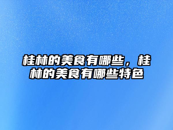 桂林的美食有哪些，桂林的美食有哪些特色