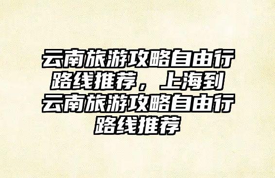 云南旅游攻略自由行路線推薦，上海到云南旅游攻略自由行路線推薦