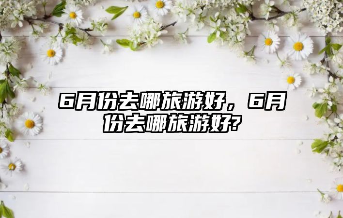 6月份去哪旅游好，6月份去哪旅游好?