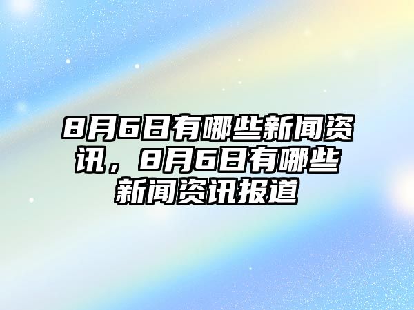 8月6日有哪些新聞資訊，8月6日有哪些新聞資訊報道